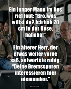 Ein junger Mann im Bus rief laut: “Bro, was willst du? Ich hab 20 cm in der Hose, hahaha!” Ein älterer Herr, der etwas weiter vorne saß, antwortete ruhig: “Deine Bremsspuren interessieren hier niemanden.”
