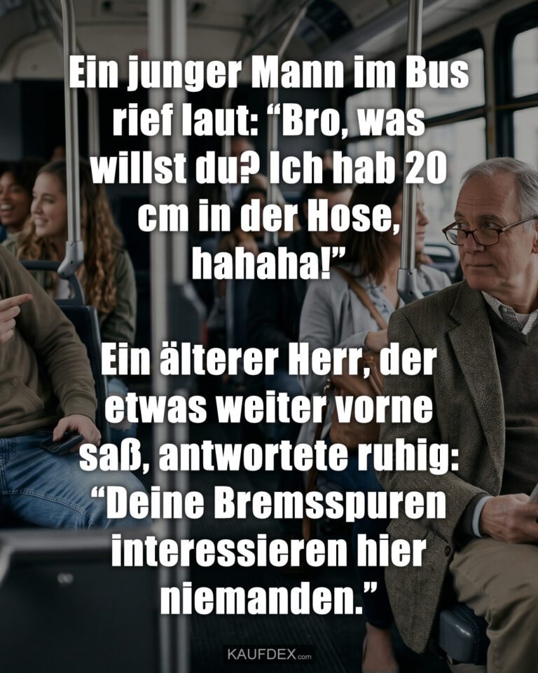 Ein junger Mann im Bus rief laut: “Bro, was willst du? Ich hab 20 cm in der Hose, hahaha!” Ein älterer Herr, der etwas weiter vorne saß, antwortete ruhig: “Deine Bremsspuren interessieren hier niemanden.”