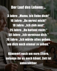 Der Lauf des Lebens ... 3 Jahre: „Mama, ich liebe dich!“ 16 Jahre: „Du nervst mich!“ 18 Jahre: „Ich zieh aus!“ 25 Jahre: „Du hattest recht.“ 50 Jahre: „Ich vermisse dich.“ 70 Jahre: „Ich würde alles geben, um dich noch einmal zu sehen.“ Kümmert euch um eure Eltern, solange ihr es noch könnt. Zeit ist unbezahlbar.