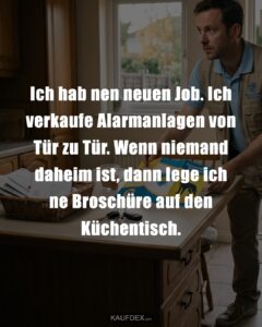 Ich hab nen neuen Job. Ich verkaufe Alarmanlagen von Tür zu Tür. Wenn niemand daheim ist, dann lege ich ne Broschüre auf den Küchentisch.