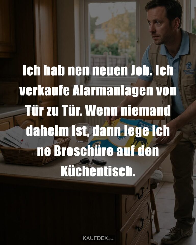 Ich hab nen neuen Job. Ich verkaufe Alarmanlagen von Tür zu Tür. Wenn niemand daheim ist, dann lege ich ne Broschüre auf den Küchentisch.