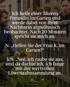 Ich helfe einer älteren Freundin im Garten und werde dabei von ihrer Nachbarin argwöhnisch beobachtet. Nach 20 Minuten spricht sie mich an. N: „Helfen Sie der Frau K. im Garten?“ Ich: „Nee, ich raube sie aus, und da dachte ich, ich fange mit der wertvollen Löwenzahnsammlung an.
