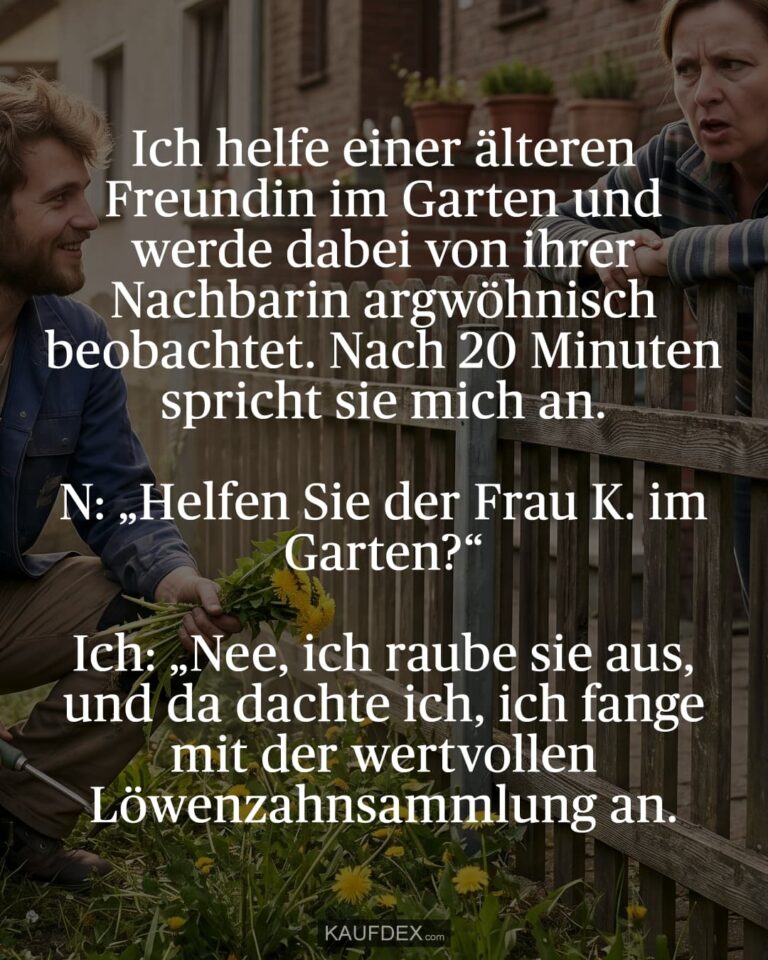 Ich helfe einer älteren Freundin im Garten und werde dabei von ihrer Nachbarin argwöhnisch beobachtet. Nach 20 Minuten spricht sie mich an. N: „Helfen Sie der Frau K. im Garten?“ Ich: „Nee, ich raube sie aus, und da dachte ich, ich fange mit der wertvollen Löwenzahnsammlung an.