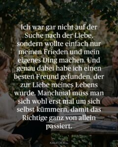 Ich war gar nicht auf der Suche nach der Liebe, sondern wollte einfach nur meinen Frieden und mein eigenes Ding machen. Und genau dabei habe ich einen besten Freund gefunden, der zur Liebe meines Lebens wurde. Manchmal muss man sich wohl erst mal um sich selbst kümmern, damit das Richtige ganz von allein passiert.