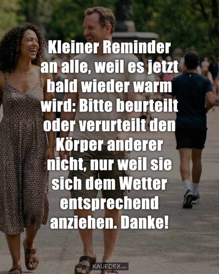 Kleiner Reminder an alle, weil es jetzt bald wieder warm wird: Bitte beurteilt oder verurteilt den Körper anderer nicht, nur weil sie sich dem Wetter entsprechend anziehen. Danke!