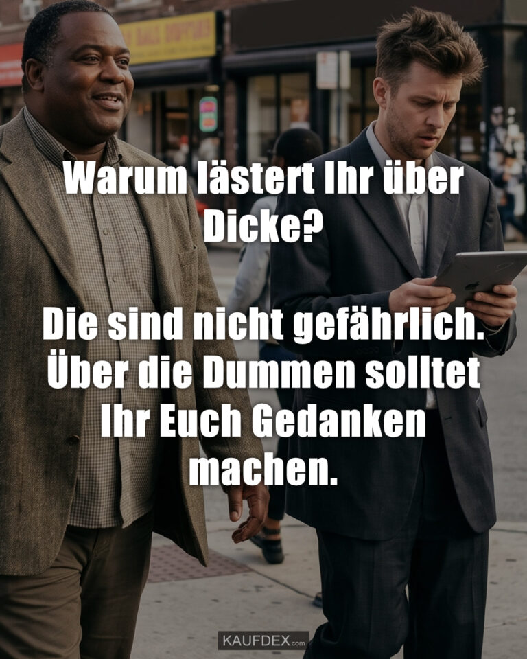 Warum lästert Ihr über Dicke? Die sind nicht gefährlich. Über die Dummen solltet Ihr Euch Gedanken machen.