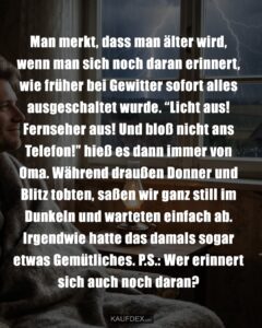 Man merkt, dass man älter wird, wenn man sich noch daran erinnert, wie früher bei Gewitter sofort alles ausgeschaltet wurde. "Licht aus! Fernseher aus! Und bloß nicht ans Telefon!" hieß es dann immer von Oma. Während draußen Donner und Blitz tobten, saßen wir ganz still im Dunkeln und warteten einfach ab. Irgendwie hatte das damals sogar etwas Gemütliches. P.S.: Wer erinnert sich auch noch daran?