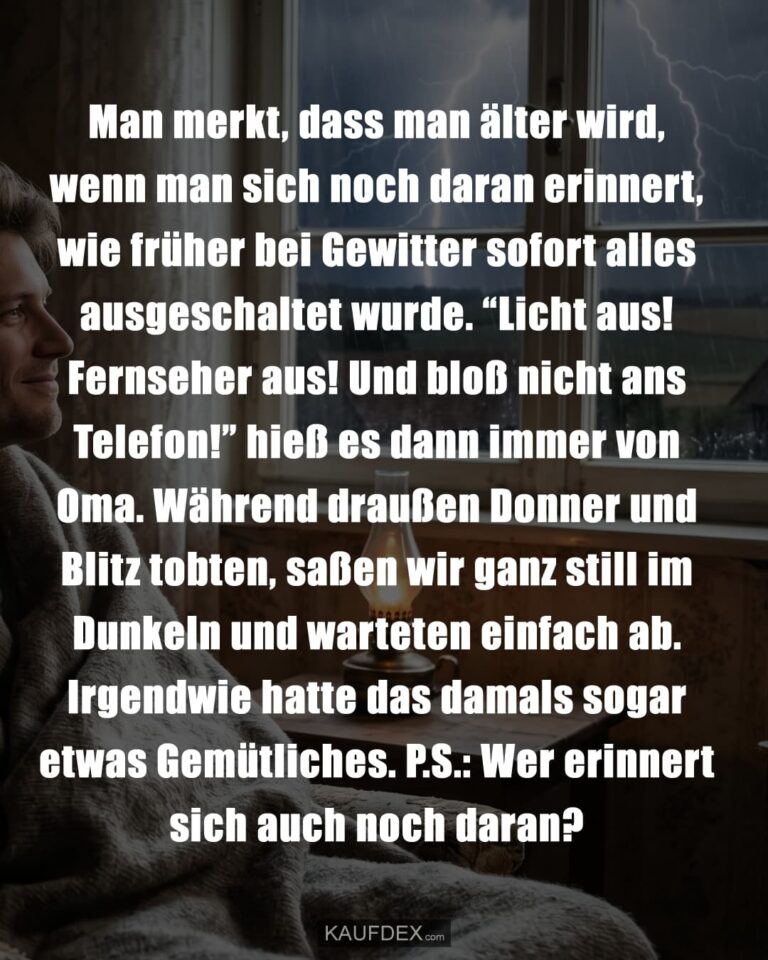 Man merkt, dass man älter wird, wenn man sich noch daran erinnert, wie früher bei Gewitter sofort alles ausgeschaltet wurde. "Licht aus! Fernseher aus! Und bloß nicht ans Telefon!" hieß es dann immer von Oma. Während draußen Donner und Blitz tobten, saßen wir ganz still im Dunkeln und warteten einfach ab. Irgendwie hatte das damals sogar etwas Gemütliches. P.S.: Wer erinnert sich auch noch daran?