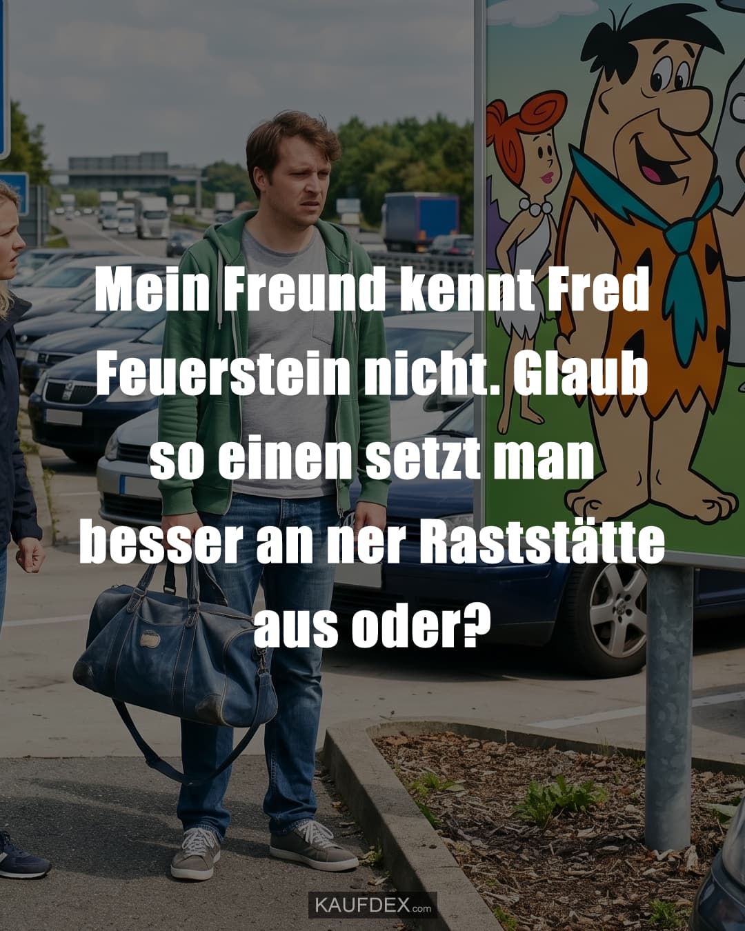 Mein Freund kennt Fred Feuerstein nicht. Glaub so einen setzt man besser an ner Raststätte aus oder?