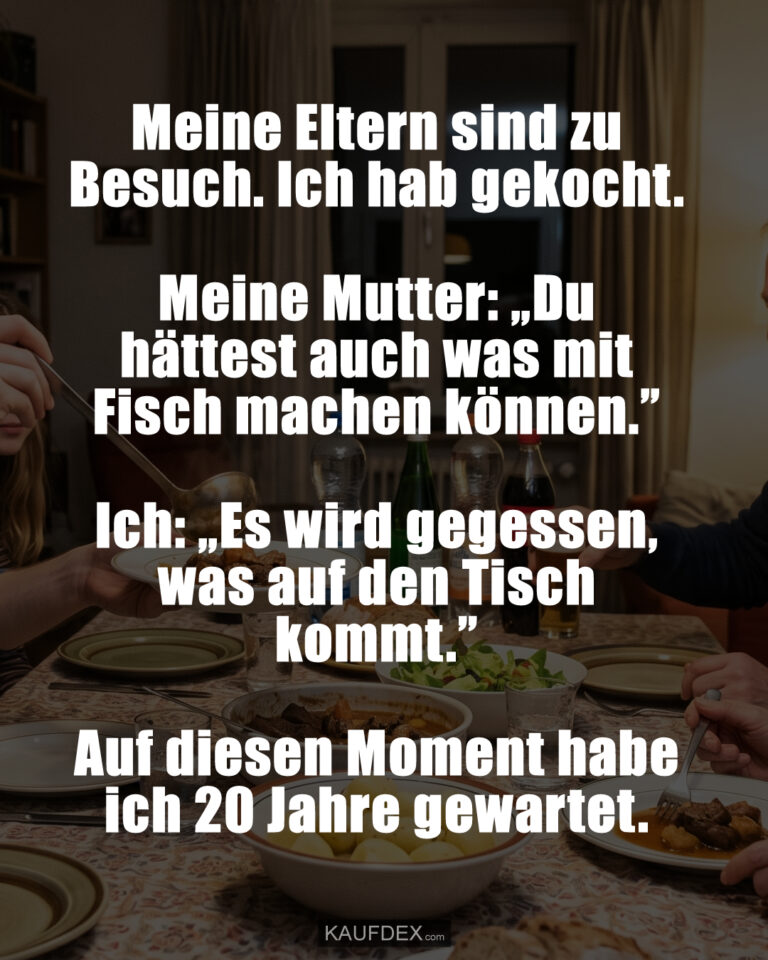 Meine Eltern sind zu Besuch. Ich hab gekocht. Meine Mutter: „Du hättest auch was mit Fisch machen können.” Ich: „Es wird gegessen, was auf den Tisch kommt.” Auf diesen Moment habe ich 20 Jahre gewartet.