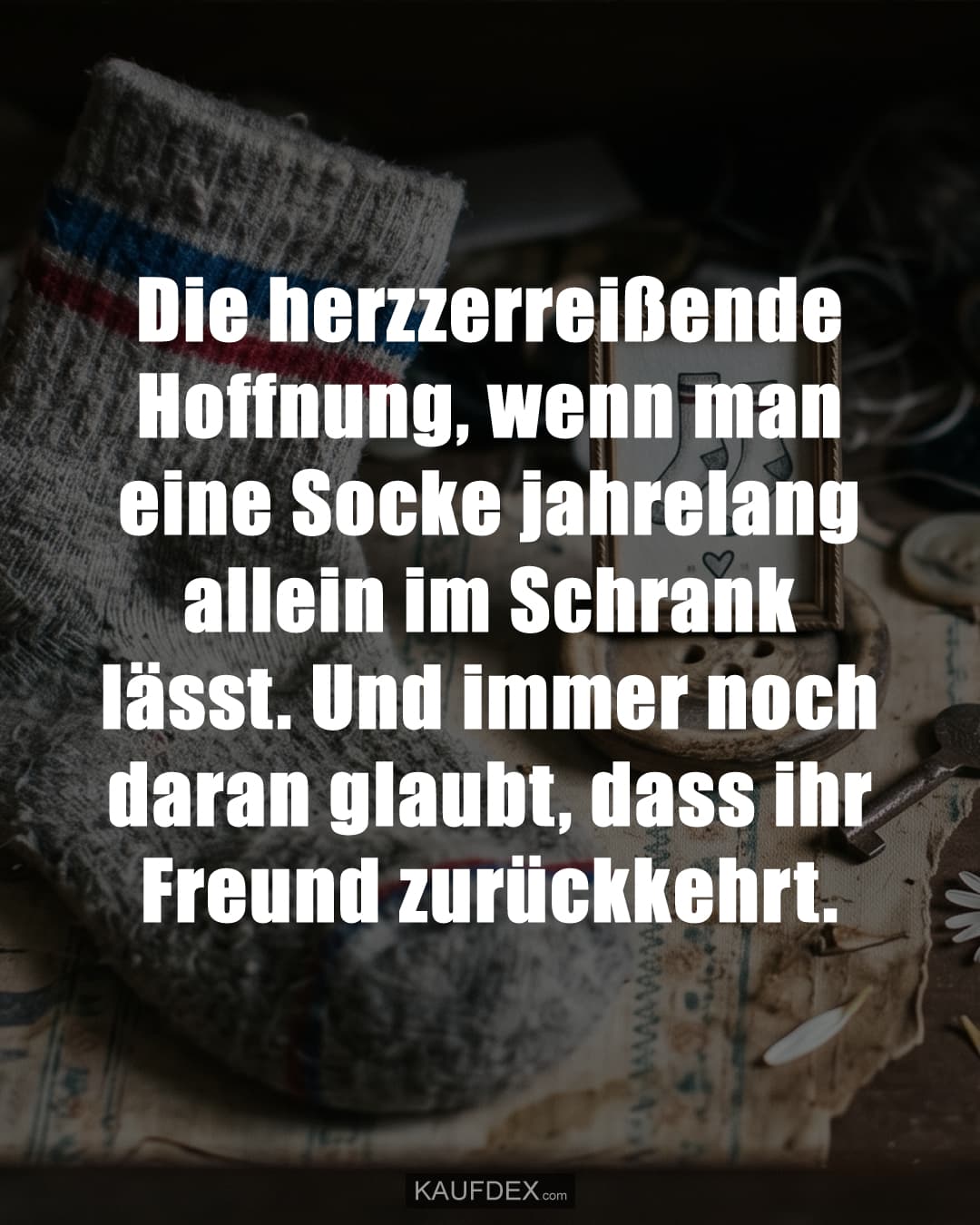 Die herzzerreißende Hoffnung, wenn man eine Socke jahrelang allein im Schrank lässt. Und immer noch daran glaubt, dass ihr Freund zurückkehrt.