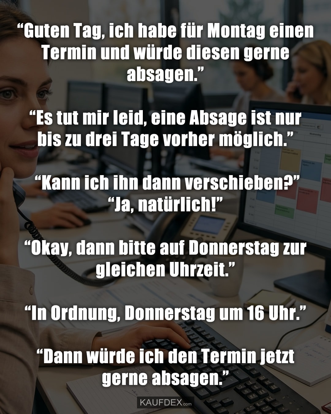 “Guten Tag, ich habe für Montag einen Termin und würde diesen gerne absagen.” “Es tut mir leid, eine Absage ist nur bis zu drei Tage vorher möglich.” “Kann ich ihn dann verschieben?” “Ja, natürlich!” “Okay, dann bitte auf Donnerstag zur gleichen Uhrzeit.” “In Ordnung, Donnerstag um 16 Uhr.” “Dann würde ich den Termin jetzt gerne absagen.”