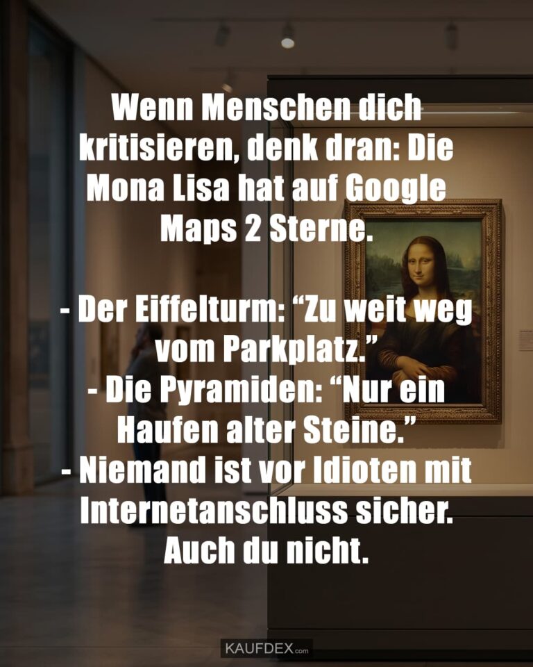 Wenn Menschen dich kritisieren, denk dran: Die Mona Lisa hat auf Google Maps 2 Sterne. - Der Eiffelturm: “Zu weit weg vom Parkplatz.” - Die Pyramiden: “Nur ein Haufen alter Steine.” - Niemand ist vor Idioten mit Internetanschluss sicher. Auch du nicht.