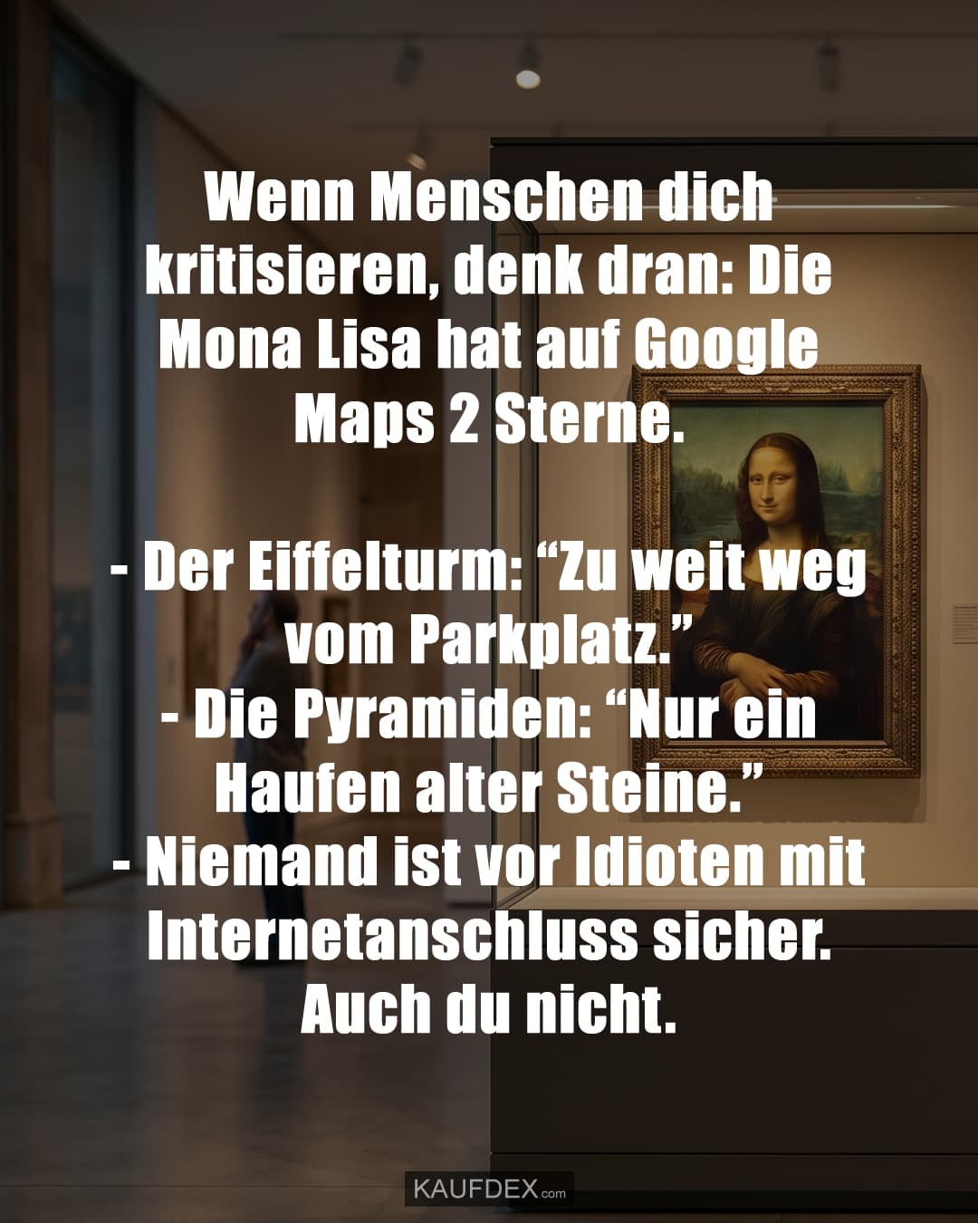 Wenn Menschen dich kritisieren, denk dran: Die Mona Lisa hat auf Google Maps 2 Sterne. - Der Eiffelturm: “Zu weit weg vom Parkplatz.” - Die Pyramiden: “Nur ein Haufen alter Steine.” - Niemand ist vor Idioten mit Internetanschluss sicher. Auch du nicht.