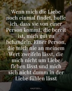 Wenn mich die Liebe noch einmal findet, hoffe ich, dass sie von einer Person kommt, die bereit ist, mich gut zu behandeln. Einer Person, die mich nie an meinem Wert zweifeln lässt, die mich nicht um Liebe flehen lässt und mich sich nicht dumm in der Liebe fühlen lässt