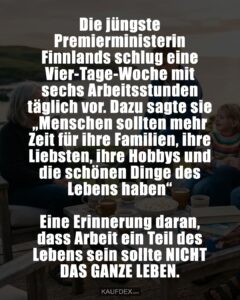 Die jüngste Premierministerin Finnlands schlug eine Vier-Tage-Woche mit sechs Arbeitsstunden täglich vor. Dazu sagte sie „Menschen sollten mehr Zeit für ihre Familien, ihre Liebsten, ihre Hobbys und die schönen Dinge des Lebens haben“ Eine Erinnerung daran, dass Arbeit ein Teil des Lebens sein sollte NICHT DAS GANZE LEBEN.