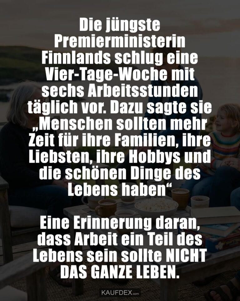 Die jüngste Premierministerin Finnlands schlug eine Vier-Tage-Woche mit sechs Arbeitsstunden täglich vor. Dazu sagte sie „Menschen sollten mehr Zeit für ihre Familien, ihre Liebsten, ihre Hobbys und die schönen Dinge des Lebens haben“ Eine Erinnerung daran, dass Arbeit ein Teil des Lebens sein sollte NICHT DAS GANZE LEBEN.