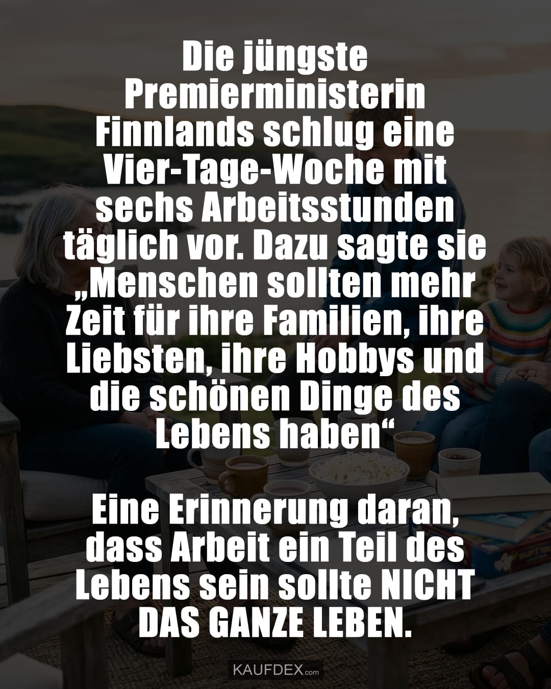 Die jüngste Premierministerin Finnlands schlug eine Vier-Tage-Woche mit sechs Arbeitsstunden täglich vor. Dazu sagte sie „Menschen sollten mehr Zeit für ihre Familien, ihre Liebsten, ihre Hobbys und die schönen Dinge des Lebens haben“ Eine Erinnerung daran, dass Arbeit ein Teil des Lebens sein sollte NICHT DAS GANZE LEBEN.