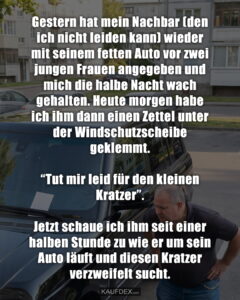 Gestern hat mein Nachbar (den ich nicht leiden kann) wieder mit seinem fetten Auto vor zwei jungen Frauen angegeben und mich die halbe Nacht wach gehalten. Heute morgen habe ich ihm dann einen Zettel unter der Windschutzscheibe geklemmt. “Tut mir leid für den kleinen Kratzer”. Jetzt schaue ich ihm seit einer halben Stunde zu wie er um sein Auto läuft und diesen Kratzer verzweifelt sucht.