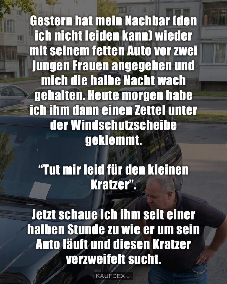 Gestern hat mein Nachbar (den ich nicht leiden kann) wieder mit seinem fetten Auto vor zwei jungen Frauen angegeben und mich die halbe Nacht wach gehalten. Heute morgen habe ich ihm dann einen Zettel unter der Windschutzscheibe geklemmt. “Tut mir leid für den kleinen Kratzer”. Jetzt schaue ich ihm seit einer halben Stunde zu wie er um sein Auto läuft und diesen Kratzer verzweifelt sucht.
