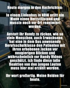 Heute morgen in den Nachrichten: In einem Linienbus in NRW erlitt ein Mann einen Herzstillstand und musste noch vor Ort reanimiert werden. Anstatt ihr Handy zu zücken, wie so viele Menschen, auch Erwachsene, hat eine in dem Bus anwesende Berufsschulklasse den Patienten mit ihren erhobenen Jacken vor neugierigen Blicken und wahrscheinlich vor Handy Videos geschützt. Ich finde diese tolle Reaktion von den jungen Leuten muss hier mal erzählt werden. Ihr wart großartig. Meine Helden für heute.
