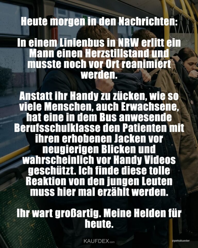 Heute morgen in den Nachrichten: In einem Linienbus in NRW erlitt ein Mann einen Herzstillstand und musste noch vor Ort reanimiert werden. Anstatt ihr Handy zu zücken, wie so viele Menschen, auch Erwachsene, hat eine in dem Bus anwesende Berufsschulklasse den Patienten mit ihren erhobenen Jacken vor neugierigen Blicken und wahrscheinlich vor Handy Videos geschützt. Ich finde diese tolle Reaktion von den jungen Leuten muss hier mal erzählt werden. Ihr wart großartig. Meine Helden für heute.