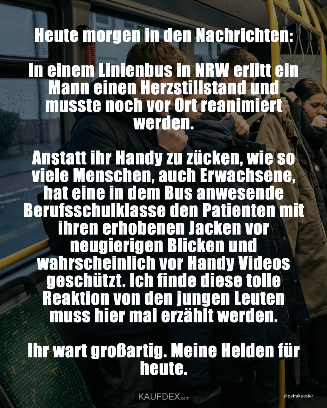 Heute morgen in den Nachrichten: In einem Linienbus in NRW erlitt ein Mann einen Herzstillstand und musste noch vor Ort reanimiert werden. Anstatt ihr Handy zu zücken, wie so viele Menschen, auch Erwachsene, hat eine in dem Bus anwesende Berufsschulklasse den Patienten mit ihren erhobenen Jacken vor neugierigen Blicken und wahrscheinlich vor Handy Videos geschützt. Ich finde diese tolle Reaktion von den jungen Leuten muss hier mal erzählt werden. Ihr wart großartig. Meine Helden für heute.