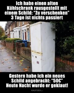 Ich habe einen alten Kühlschrank rausgestellt mit einem Schild: “Zu verschenken” 3 Tage ist nichts passiert. Gestern habe ich ein neues Schild angebracht: “50€” Heute Nacht wurde er geklaut!