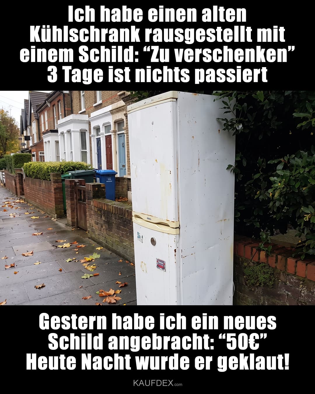 Ich habe einen alten Kühlschrank rausgestellt mit einem Schild: “Zu verschenken” 3 Tage ist nichts passiert. Gestern habe ich ein neues Schild angebracht: “50€” Heute Nacht wurde er geklaut!