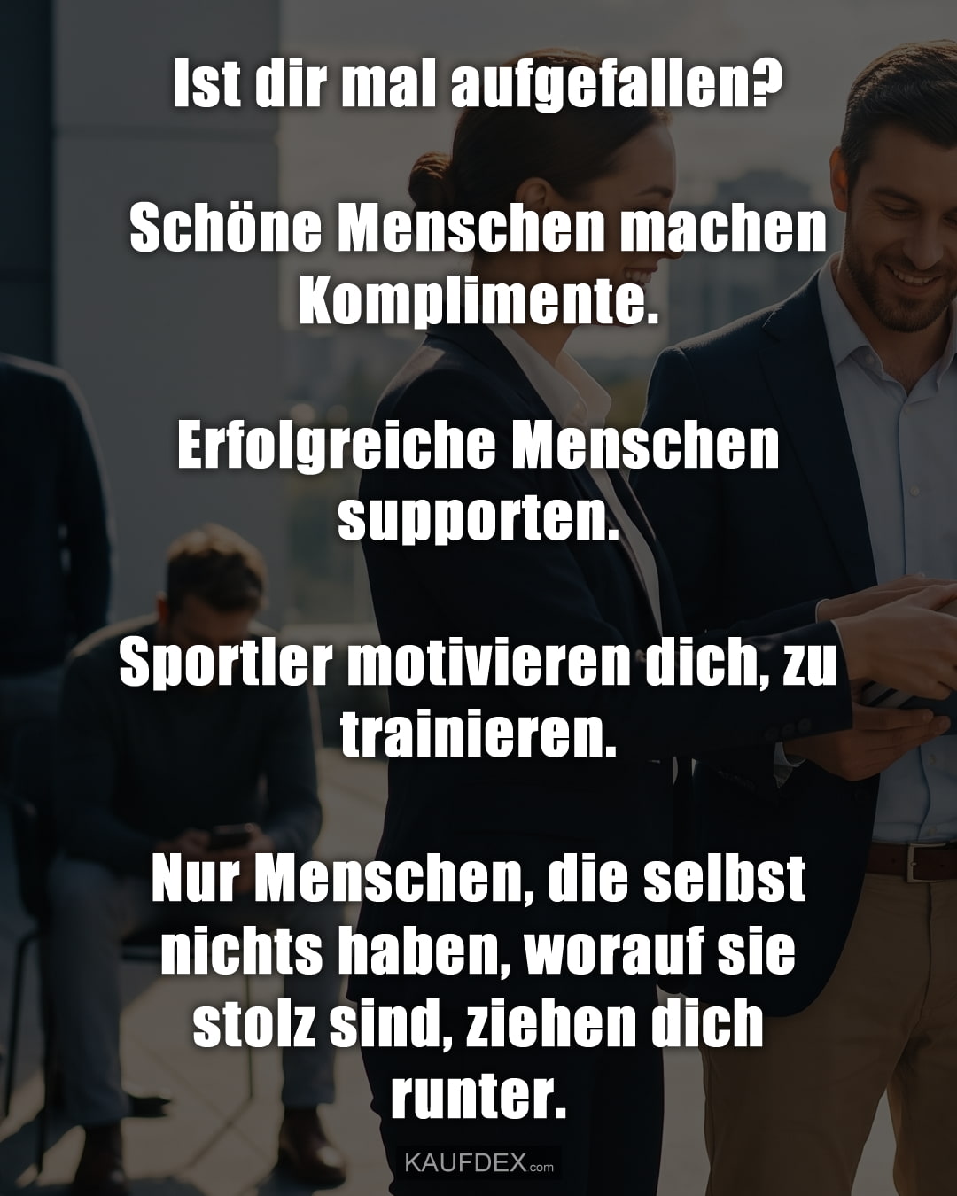 Ist dir mal aufgefallen? Schöne Menschen machen Komplimente. Erfolgreiche Menschen supporten. Sportler motivieren dich, zu trainieren. Nur Menschen, die selbst nichts haben, worauf sie stolz sind, ziehen dich runter.