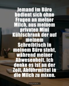 Jemand im Büro bedient sich ohne Fragen an meiner Milch, aus meinem privaten Mini Kühlschrank der auf meinem Schreibtisch in meinem Büro steht, während meiner Abwesenheit. Ich denke es ist an der Zeit, Abführmittel in die Milch zu mixen.