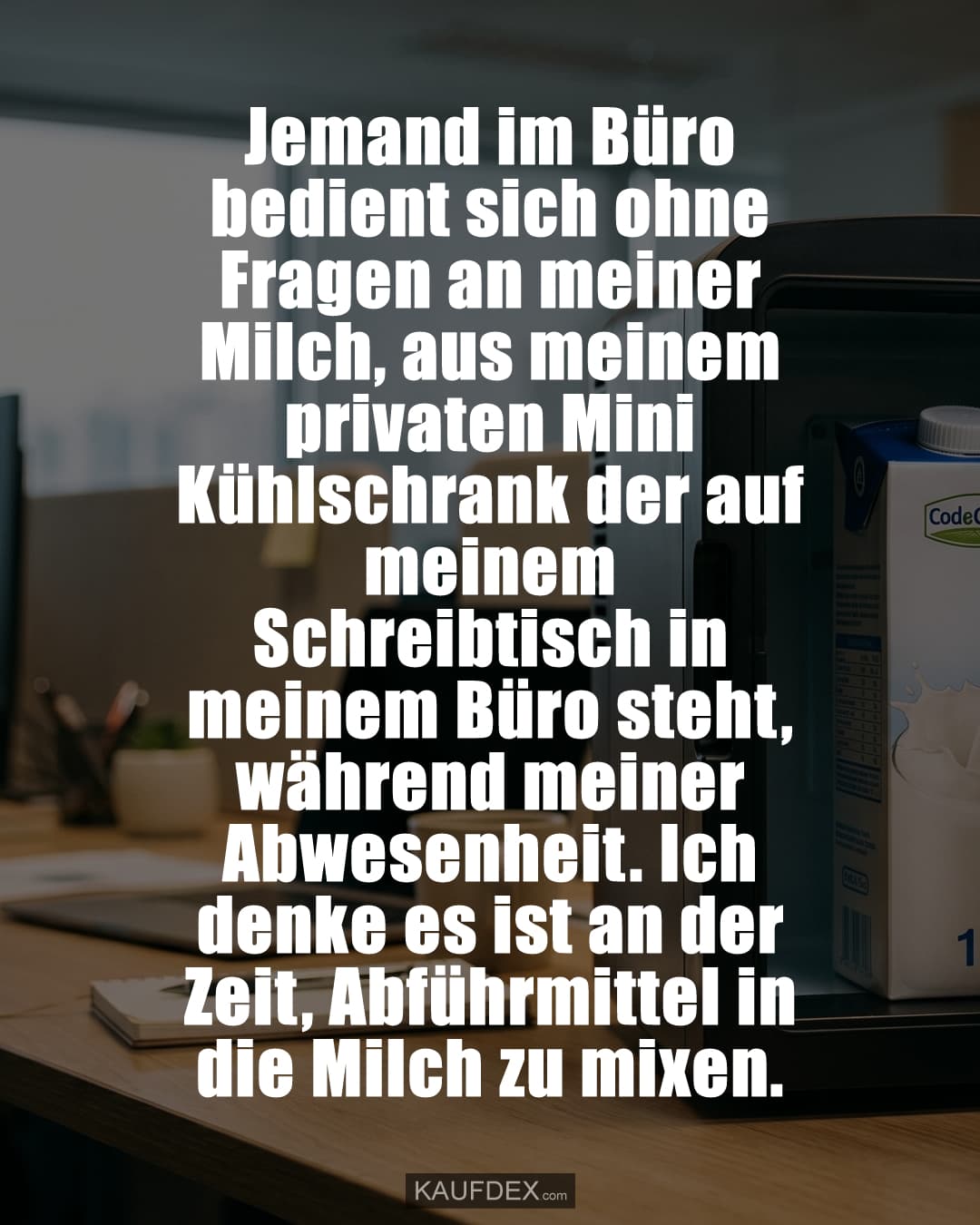 Jemand im Büro bedient sich ohne Fragen an meiner Milch, aus meinem privaten Mini Kühlschrank der auf meinem Schreibtisch in meinem Büro steht, während meiner Abwesenheit. Ich denke es ist an der Zeit, Abführmittel in die Milch zu mixen.