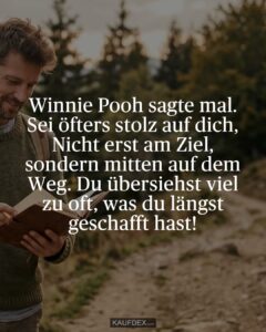 Winnie Pooh sagte mal. Sei öfters stolz auf dich, Nicht erst am Ziel, sondern mitten auf dem Weg. Du übersiehst viel zu oft, was du längst geschafft hast!