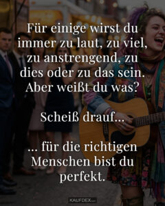 Für einige wirst du immer zu laut, zu viel, zu anstrengend, zu dies oder zu das sein. Aber weißt du was? Scheiß drauf... ... für die richtigen Menschen bist du perfekt.