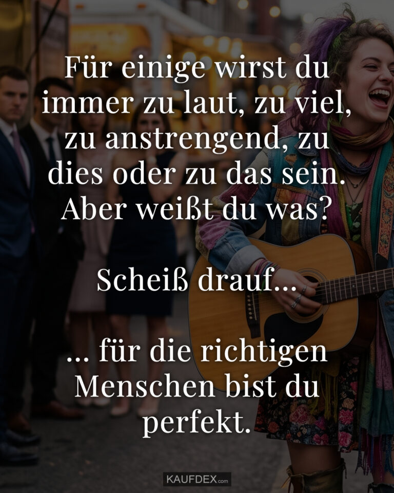 Für einige wirst du immer zu laut, zu viel, zu anstrengend, zu dies oder zu das sein. Aber weißt du was? Scheiß drauf... ... für die richtigen Menschen bist du perfekt.
