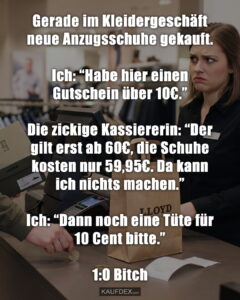 Gerade im Kleidergeschäft neue Anzugsschuhe gekauft. Ich: “Habe hier einen Gutschein über 10€.” Die zickige Kassiererin: “Der gilt erst ab 60€, die Schuhe kosten nur 59,95€. Da kann ich nichts machen.” Ich: “Dann noch eine Tüte für 10 Cent bitte.” 1:0 Bitch