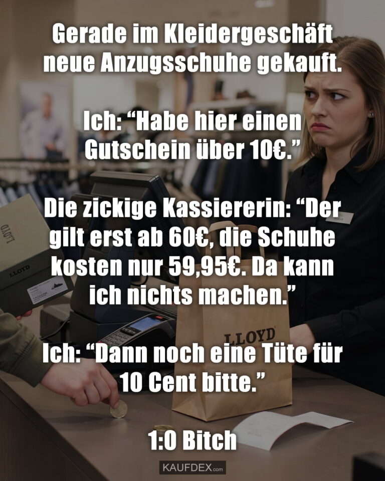 Gerade im Kleidergeschäft neue Anzugsschuhe gekauft. Ich: “Habe hier einen Gutschein über 10€.” Die zickige Kassiererin: “Der gilt erst ab 60€, die Schuhe kosten nur 59,95€. Da kann ich nichts machen.” Ich: “Dann noch eine Tüte für 10 Cent bitte.” 1:0 Bitch
