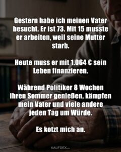 Gestern habe ich meinen Vater besucht. Er ist 73. Mit 15 musste er arbeiten, weil seine Mutter starb. Heute muss er mit 1.064 € sein Leben finanzieren. Während Politiker 8 Wochen ihren Sommer genießen, kämpfen mein Vater und viele andere jeden Tag um Würde. Es kotzt mich an.