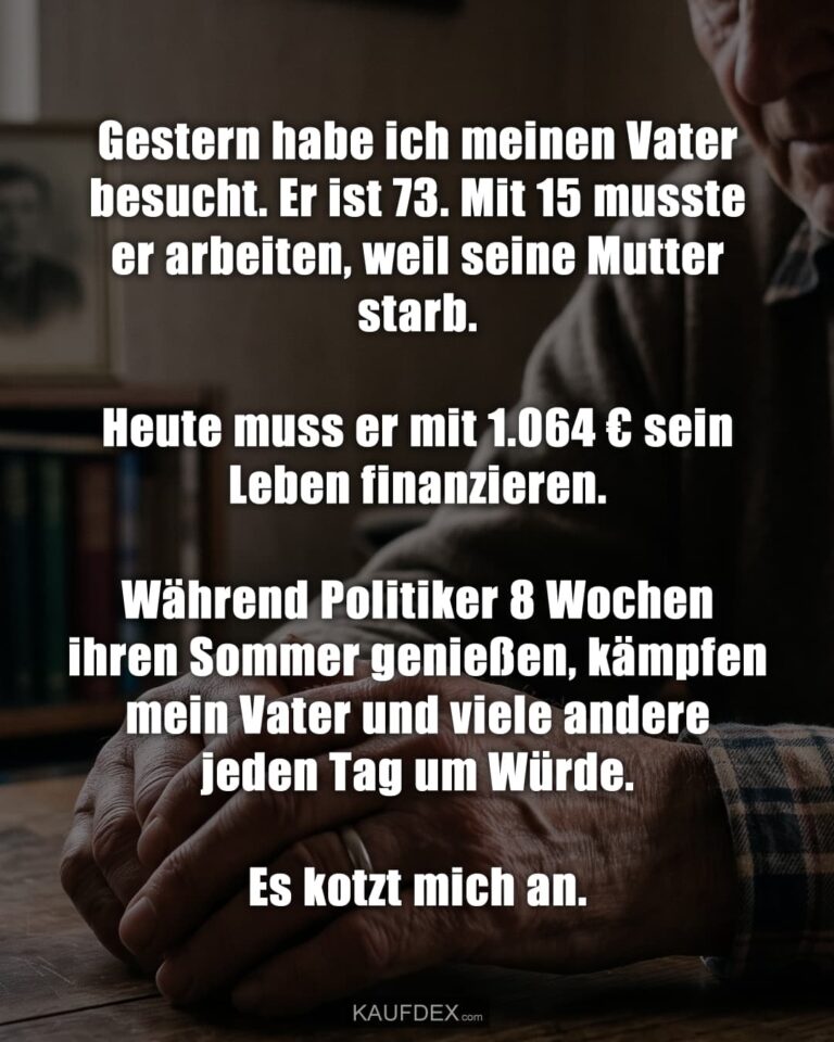 Gestern habe ich meinen Vater besucht. Er ist 73. Mit 15 musste er arbeiten, weil seine Mutter starb. Heute muss er mit 1.064 € sein Leben finanzieren. Während Politiker 8 Wochen ihren Sommer genießen, kämpfen mein Vater und viele andere jeden Tag um Würde. Es kotzt mich an.