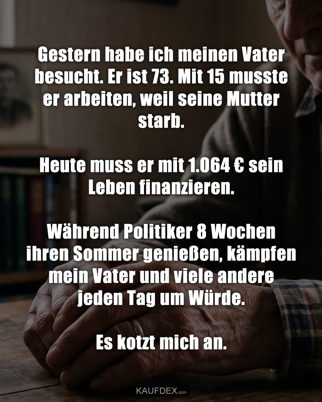 Gestern habe ich meinen Vater besucht. Er ist 73. Mit 15 musste er arbeiten, weil seine Mutter starb. Heute muss er mit 1.064 € sein Leben finanzieren. Während Politiker 8 Wochen ihren Sommer genießen, kämpfen mein Vater und viele andere jeden Tag um Würde. Es kotzt mich an.