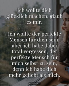 Ich wollte dich glücklich machen, glaub es mir. Ich wollte der perfekte Mensch für dich sein, aber ich habe dabei total vergessen, der perfekte Mensch für mich selbst zu sein, denn ich habe dich mehr geliebt als mich.
