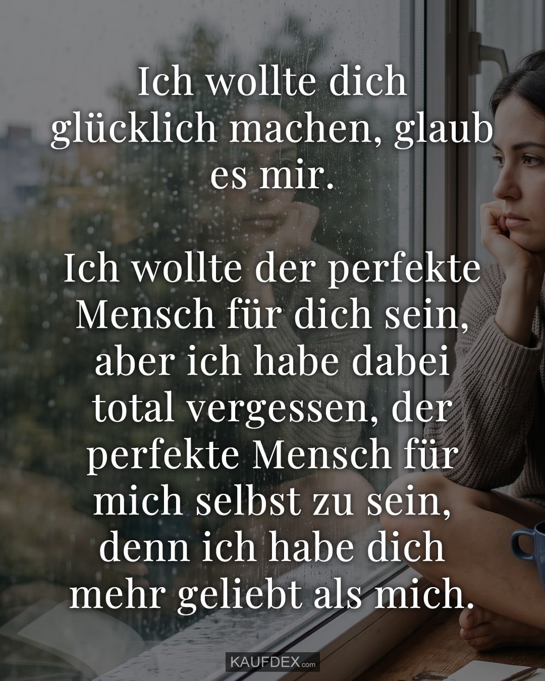 Ich wollte dich glücklich machen, glaub es mir. Ich wollte der perfekte Mensch für dich sein, aber ich habe dabei total vergessen, der perfekte Mensch für mich selbst zu sein, denn ich habe dich mehr geliebt als mich.