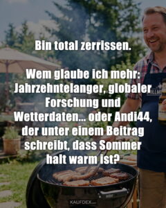 Bin total zerrissen. Wem glaube ich mehr: Jahrzehntelanger, globaler Forschung und Wetterdaten... oder Andi44, der unter einem Beitrag schreibt, dass Sommer halt warm ist?