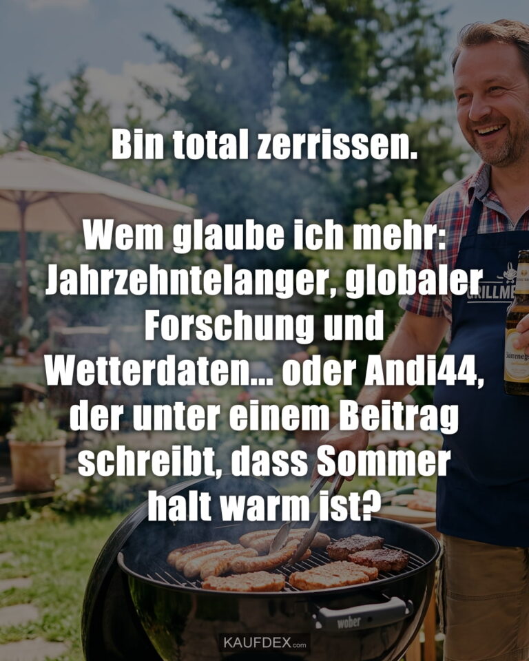 Bin total zerrissen. Wem glaube ich mehr: Jahrzehntelanger, globaler Forschung und Wetterdaten... oder Andi44, der unter einem Beitrag schreibt, dass Sommer halt warm ist?