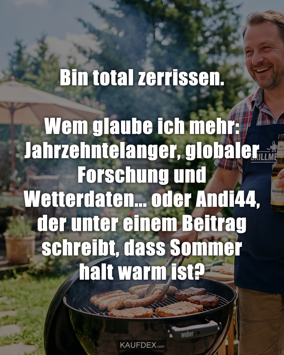 Bin total zerrissen. Wem glaube ich mehr: Jahrzehntelanger, globaler Forschung und Wetterdaten... oder Andi44, der unter einem Beitrag schreibt, dass Sommer halt warm ist?