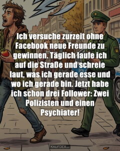 Ich versuche zurzeit ohne Facebook neue Freunde zu gewinnen. Täglich laufe ich auf die Straße und schreie laut, was ich gerade esse und wo ich gerade bin. Jetzt habe ich schon drei Follower: Zwei Polizisten und einen Psychiater!