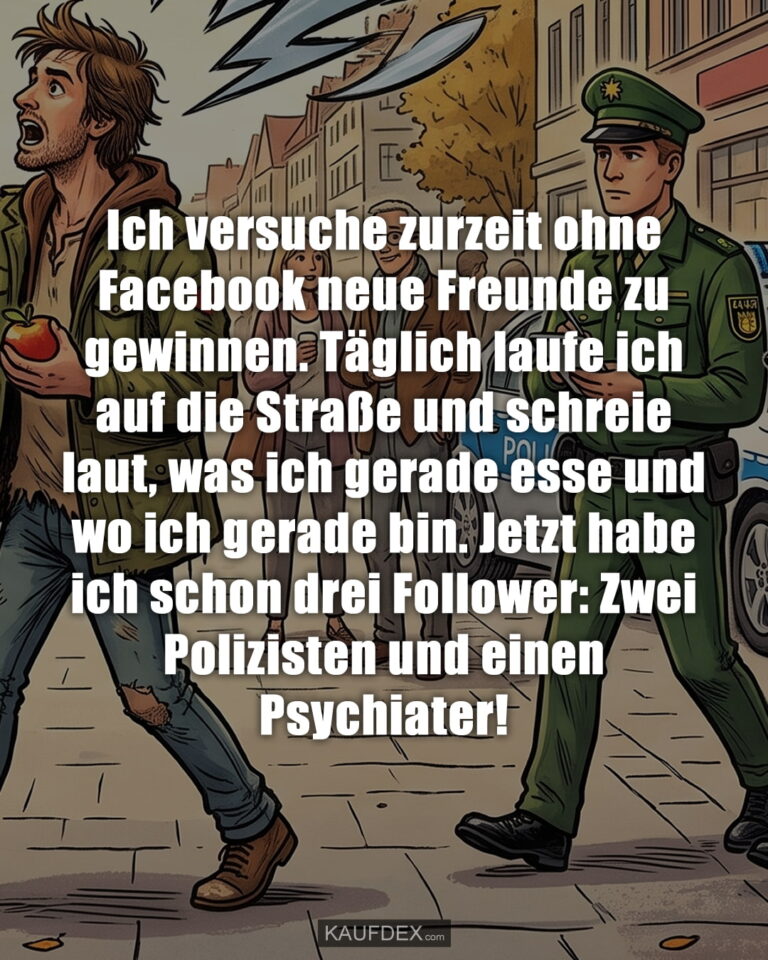 Ich versuche zurzeit ohne Facebook neue Freunde zu gewinnen. Täglich laufe ich auf die Straße und schreie laut, was ich gerade esse und wo ich gerade bin. Jetzt habe ich schon drei Follower: Zwei Polizisten und einen Psychiater!