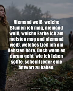 Niemand weiß, welche Blumen ich mag, niemand weiß, welche Farbe ich am meisten mag und niemand weiß, welches Lied ich am liebsten höre. Doch wenn es darum geht, wie ich leben sollte, scheint jeder eine Antwort zu haben.